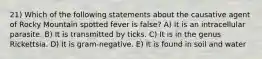 21) Which of the following statements about the causative agent of Rocky Mountain spotted fever is false? A) It is an intracellular parasite. B) It is transmitted by ticks. C) It is in the genus Rickettsia. D) It is gram-negative. E) It is found in soil and water