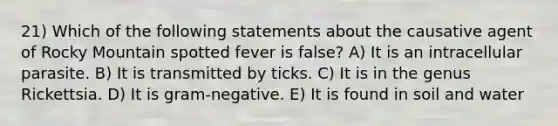 21) Which of the following statements about the causative agent of Rocky Mountain spotted fever is false? A) It is an intracellular parasite. B) It is transmitted by ticks. C) It is in the genus Rickettsia. D) It is gram-negative. E) It is found in soil and water