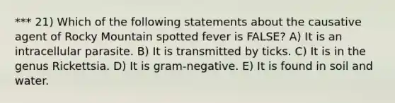 *** 21) Which of the following statements about the causative agent of Rocky Mountain spotted fever is FALSE? A) It is an intracellular parasite. B) It is transmitted by ticks. C) It is in the genus Rickettsia. D) It is gram-negative. E) It is found in soil and water.