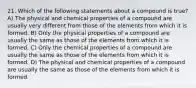 21. Which of the following statements about a compound is true? A) The physical and chemical properties of a compound are usually very different from those of the elements from which it is formed. B) Only the physical properties of a compound are usually the same as those of the elements from which it is formed. C) Only the chemical properties of a compound are usually the same as those of the elements from which it is formed. D) The physical and chemical properties of a compound are usually the same as those of the elements from which it is formed.