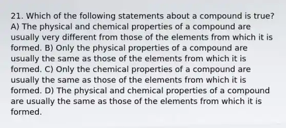 21. Which of the following statements about a compound is true? A) The physical and chemical properties of a compound are usually very different from those of the elements from which it is formed. B) Only the physical properties of a compound are usually the same as those of the elements from which it is formed. C) Only the chemical properties of a compound are usually the same as those of the elements from which it is formed. D) The physical and chemical properties of a compound are usually the same as those of the elements from which it is formed.