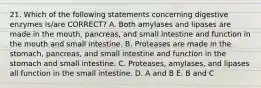 21. Which of the following statements concerning digestive enzymes is/are CORRECT? A. Both amylases and lipases are made in the mouth, pancreas, and small intestine and function in the mouth and small intestine. B. Proteases are made in the stomach, pancreas, and small intestine and function in the stomach and small intestine. C. Proteases, amylases, and lipases all function in the small intestine. D. A and B E. B and C