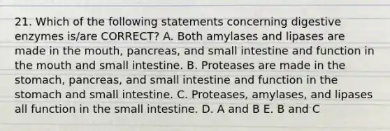 21. Which of the following statements concerning digestive enzymes is/are CORRECT? A. Both amylases and lipases are made in the mouth, pancreas, and small intestine and function in the mouth and small intestine. B. Proteases are made in the stomach, pancreas, and small intestine and function in the stomach and small intestine. C. Proteases, amylases, and lipases all function in the small intestine. D. A and B E. B and C