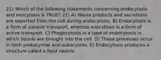 21) Which of the following statements concerning endocytosis and exocytosis is TRUE? 21) A) Waste products and secretions are exported from the cell during endocytosis. B) Endocytosis is a form of passive transport, whereas exocytosis is a form of active transport. C) Phagocytosis is a type of endocytosis in which liquids are brought into the cell. D) These processes occur in both prokaryotes and eukaryotes. E) Endocytosis produces a structure called a food vesicle.