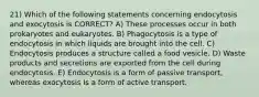 21) Which of the following statements concerning endocytosis and exocytosis is CORRECT? A) These processes occur in both prokaryotes and eukaryotes. B) Phagocytosis is a type of endocytosis in which liquids are brought into the cell. C) Endocytosis produces a structure called a food vesicle. D) Waste products and secretions are exported from the cell during endocytosis. E) Endocytosis is a form of passive transport, whereas exocytosis is a form of active transport.