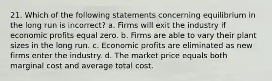 21. Which of the following statements concerning equilibrium in the long run is incorrect? a. Firms will exit the industry if economic profits equal zero. b. Firms are able to vary their plant sizes in the long run. c. Economic profits are eliminated as new firms enter the industry. d. The market price equals both marginal cost and average total cost.