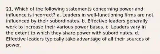 21. Which of the following statements concerning power and influence is incorrect? a. Leaders in well-functioning firms are not influenced by their subordinates. b. Effective leaders generally work to increase their various power bases. c. Leaders vary in the extent to which they share power with subordinates. d. Effective leaders typically take advantage of all their sources of power.