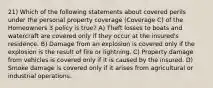 21) Which of the following statements about covered perils under the personal property coverage (Coverage C) of the Homeowners 3 policy is true? A) Theft losses to boats and watercraft are covered only if they occur at the insured's residence. B) Damage from an explosion is covered only if the explosion is the result of fire or lightning. C) Property damage from vehicles is covered only if it is caused by the insured. D) Smoke damage is covered only if it arises from agricultural or industrial operations.