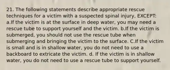 21. The following statements describe appropriate rescue techniques for a victim with a suspected spinal injury, EXCEPT: a.If the victim is at the surface in deep water, you may need a rescue tube to support yourself and the victim. b.If the victim is submerged, you should not use the rescue tube when submerging and bringing the victim to the surface. C.If the victim is small and is in shallow water, you do not need to use a backboard to extricate the victim. d. If the victim is in shallow water, you do not need to use a rescue tube to support yourself.