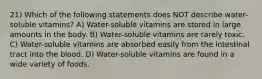 21) Which of the following statements does NOT describe water-soluble vitamins? A) Water-soluble vitamins are stored in large amounts in the body. B) Water-soluble vitamins are rarely toxic. C) Water-soluble vitamins are absorbed easily from the intestinal tract into the blood. D) Water-soluble vitamins are found in a wide variety of foods.