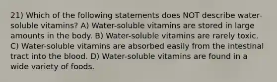 21) Which of the following statements does NOT describe water-soluble vitamins? A) Water-soluble vitamins are stored in large amounts in the body. B) Water-soluble vitamins are rarely toxic. C) Water-soluble vitamins are absorbed easily from the intestinal tract into the blood. D) Water-soluble vitamins are found in a wide variety of foods.