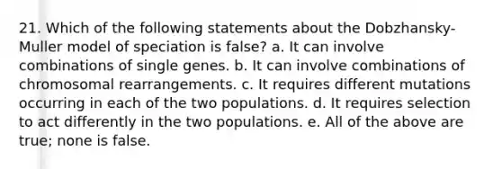 21. Which of the following statements about the Dobzhansky-Muller model of speciation is false? a. It can involve combinations of single genes. b. It can involve combinations of chromosomal rearrangements. c. It requires different mutations occurring in each of the two populations. d. It requires selection to act differently in the two populations. e. All of the above are true; none is false.