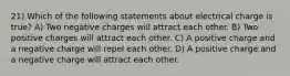 21) Which of the following statements about electrical charge is true? A) Two negative charges will attract each other. B) Two positive charges will attract each other. C) A positive charge and a negative charge will repel each other. D) A positive charge and a negative charge will attract each other.