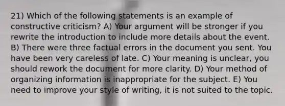 21) Which of the following statements is an example of constructive criticism? A) Your argument will be stronger if you rewrite the introduction to include more details about the event. B) There were three factual errors in the document you sent. You have been very careless of late. C) Your meaning is unclear, you should rework the document for more clarity. D) Your method of organizing information is inappropriate for the subject. E) You need to improve your style of writing, it is not suited to the topic.