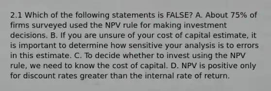 2.1 Which of the following statements is FALSE? A. About 75% of firms surveyed used the NPV rule for making investment decisions. B. If you are unsure of your cost of capital estimate, it is important to determine how sensitive your analysis is to errors in this estimate. C. To decide whether to invest using the NPV rule, we need to know the cost of capital. D. NPV is positive only for discount rates greater than the internal rate of return.