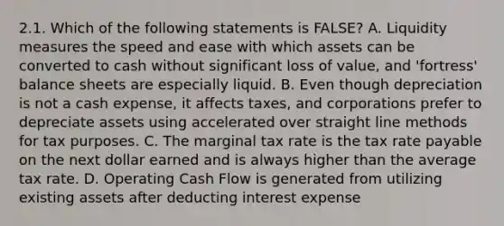 2.1. Which of the following statements is FALSE? A. Liquidity measures the speed and ease with which assets can be converted to cash without significant loss of value, and 'fortress' balance sheets are especially liquid. B. Even though depreciation is not a cash expense, it affects taxes, and corporations prefer to depreciate assets using accelerated over straight line methods for tax purposes. C. The marginal tax rate is the tax rate payable on the next dollar earned and is always higher than the average tax rate. D. Operating Cash Flow is generated from utilizing existing assets after deducting interest expense