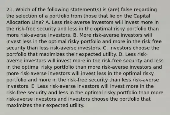 21. Which of the following statement(s) is (are) false regarding the selection of a portfolio from those that lie on the Capital Allocation Line? A. Less risk-averse investors will invest more in the risk-free security and less in the optimal risky portfolio than more risk-averse investors. B. More risk-averse investors will invest less in the optimal risky portfolio and more in the risk-free security than less risk-averse investors. C. Investors choose the portfolio that maximizes their expected utility. D. Less risk-averse investors will invest more in the risk-free security and less in the optimal risky portfolio than more risk-averse investors and more risk-averse investors will invest less in the optimal risky portfolio and more in the risk-free security than less risk-averse investors. E. Less risk-averse investors will invest more in the risk-free security and less in the optimal risky portfolio than more risk-averse investors and investors choose the portfolio that maximizes their expected utility.