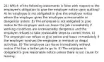 21) Which of the following statements is false with respect to the employee's obligation to give the employer notice upon quitting? A) An employee is not obligated to give the employer notice where the employer gives the employee unreasonable or dangerous orders. B) The employee is not obligated to give notice to the employer and can leave the job immediately if working conditions are unreasonably dangerous and the employer refuses to take reasonable steps to correct them. C) The employee can refuse to give notice and leave immediately if the employer involves the employee in immoral or illegal activities. D) The employee can leave immediately without notice if he has a better job to go to. E) The employee is obligated to give reasonable notice unless there is just cause for leaving.