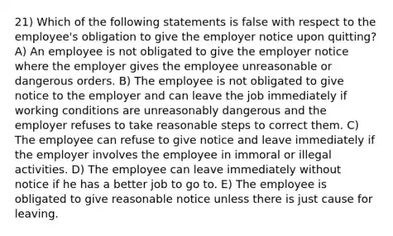 21) Which of the following statements is false with respect to the employee's obligation to give the employer notice upon quitting? A) An employee is not obligated to give the employer notice where the employer gives the employee unreasonable or dangerous orders. B) The employee is not obligated to give notice to the employer and can leave the job immediately if working conditions are unreasonably dangerous and the employer refuses to take reasonable steps to correct them. C) The employee can refuse to give notice and leave immediately if the employer involves the employee in immoral or illegal activities. D) The employee can leave immediately without notice if he has a better job to go to. E) The employee is obligated to give reasonable notice unless there is just cause for leaving.