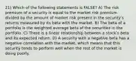 21) Which of the following statements is FALSE? A) The risk premium of a security is equal to the market risk premium divided by the amount of market risk present in the securityʹs returns measured by its beta with the market. B) The beta of a portfolio is the weighted average beta of the securities in the portfolio. C) There is a linear relationship between a stockʹs beta and its expected return. D) A security with a negative beta has a negative correlation with the market, which means that this security tends to perform well when the rest of the market is doing poorly.