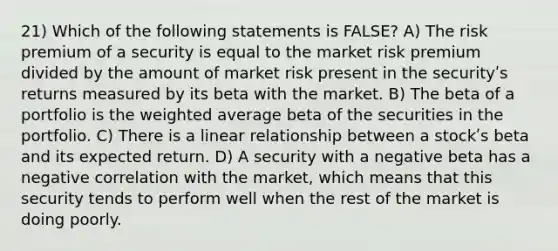 21) Which of the following statements is FALSE? A) The risk premium of a security is equal to the market risk premium divided by the amount of market risk present in the securityʹs returns measured by its beta with the market. B) The beta of a portfolio is the weighted average beta of the securities in the portfolio. C) There is a linear relationship between a stockʹs beta and its expected return. D) A security with a negative beta has a negative correlation with the market, which means that this security tends to perform well when the rest of the market is doing poorly.