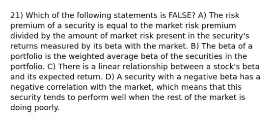 21) Which of the following statements is FALSE? A) The risk premium of a security is equal to the market risk premium divided by the amount of market risk present in the security's returns measured by its beta with the market. B) The beta of a portfolio is the weighted average beta of the securities in the portfolio. C) There is a linear relationship between a stock's beta and its expected return. D) A security with a negative beta has a negative correlation with the market, which means that this security tends to perform well when the rest of the market is doing poorly.