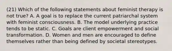 (21) Which of the following statements about feminist therapy is not true? A. A goal is to replace the current patriarchal system with feminist consciousness. B. The model underlying practice tends to be static. C. Goals are client empowerment and social transformation. D. Women and men are encouraged to define themselves rather than being defined by societal stereotypes.