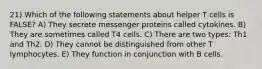 21) Which of the following statements about helper T cells is FALSE? A) They secrete messenger proteins called cytokines. B) They are sometimes called T4 cells. C) There are two types: Th1 and Th2. D) They cannot be distinguished from other T lymphocytes. E) They function in conjunction with B cells.