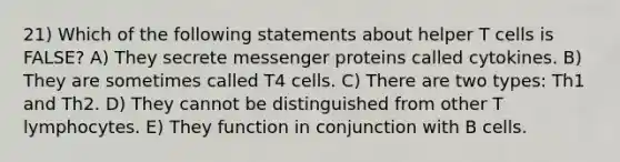 21) Which of the following statements about helper T cells is FALSE? A) They secrete messenger proteins called cytokines. B) They are sometimes called T4 cells. C) There are two types: Th1 and Th2. D) They cannot be distinguished from other T lymphocytes. E) They function in conjunction with B cells.