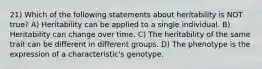 21) Which of the following statements about heritability is NOT true? A) Heritability can be applied to a single individual. B) Heritability can change over time. C) The heritability of the same trait can be different in different groups. D) The phenotype is the expression of a characteristic's genotype.