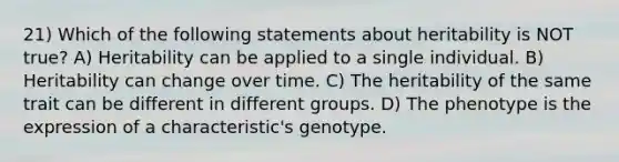 21) Which of the following statements about heritability is NOT true? A) Heritability can be applied to a single individual. B) Heritability can change over time. C) The heritability of the same trait can be different in different groups. D) The phenotype is the expression of a characteristic's genotype.