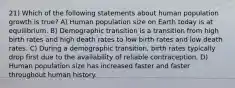 21) Which of the following statements about human population growth is true? A) Human population size on Earth today is at equilibrium. B) Demographic transition is a transition from high birth rates and high death rates to low birth rates and low death rates. C) During a demographic transition, birth rates typically drop first due to the availability of reliable contraception. D) Human population size has increased faster and faster throughout human history.