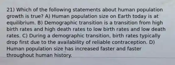 21) Which of the following statements about human population growth is true? A) Human population size on Earth today is at equilibrium. B) Demographic transition is a transition from high birth rates and high death rates to low birth rates and low death rates. C) During a demographic transition, birth rates typically drop first due to the availability of reliable contraception. D) Human population size has increased faster and faster throughout human history.