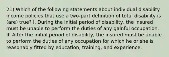 21) Which of the following statements about individual disability income policies that use a two-part definition of total disability is (are) true? I. During the initial period of disability, the insured must be unable to perform the duties of any gainful occupation. II. After the initial period of disability, the insured must be unable to perform the duties of any occupation for which he or she is reasonably fitted by education, training, and experience.