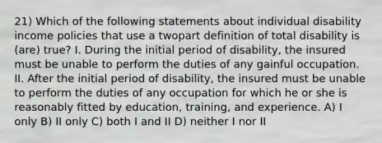 21) Which of the following statements about individual disability income policies that use a twopart definition of total disability is (are) true? I. During the initial period of disability, the insured must be unable to perform the duties of any gainful occupation. II. After the initial period of disability, the insured must be unable to perform the duties of any occupation for which he or she is reasonably fitted by education, training, and experience. A) I only B) II only C) both I and II D) neither I nor II