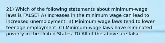 21) Which of the following statements about minimum-wage laws is FALSE? A) Increases in the minimum wage can lead to increased unemployment. B) Minimum-wage laws tend to lower teenage employment. C) Minimum-wage laws have eliminated poverty in the United States. D) All of the above are false.