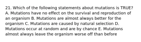 21. Which of the following statements about mutations is TRUE? A. Mutations have no effect on the survival and reproduction of an organism B. Mutations are almost always better for the organism C. Mutations are caused by natural selection D. Mutations occur at random and are by chance E. Mutations almost always leave the organism worse off than before