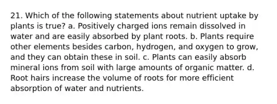 21. Which of the following statements about nutrient uptake by plants is true? a. Positively charged ions remain dissolved in water and are easily absorbed by plant roots. b. Plants require other elements besides carbon, hydrogen, and oxygen to grow, and they can obtain these in soil. c. Plants can easily absorb mineral ions from soil with large amounts of organic matter. d. Root hairs increase the volume of roots for more efficient absorption of water and nutrients.