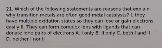 21. Which of the following statements are reasons that explain why transition metals are often good metal catalysts? I. they have multiple oxidation states so they can lose or gain electrons easily II. They can form complex ions with ligands that can donate lone pairs of electrons A. I only B. II only C. both I and II D. neither I nor II