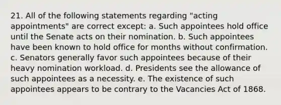 21. All of the following statements regarding "acting appointments" are correct except: a. Such appointees hold office until the Senate acts on their nomination. b. Such appointees have been known to hold office for months without confirmation. c. Senators generally favor such appointees because of their heavy nomination workload. d. Presidents see the allowance of such appointees as a necessity. e. The existence of such appointees appears to be contrary to the Vacancies Act of 1868.