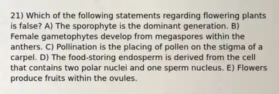 21) Which of the following statements regarding flowering plants is false? A) The sporophyte is the dominant generation. B) Female gametophytes develop from megaspores within the anthers. C) Pollination is the placing of pollen on the stigma of a carpel. D) The food-storing endosperm is derived from the cell that contains two polar nuclei and one sperm nucleus. E) Flowers produce fruits within the ovules.