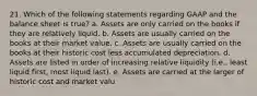 21. Which of the following statements regarding GAAP and the balance sheet is true? a. Assets are only carried on the books if they are relatively liquid. b. Assets are usually carried on the books at their market value. c. Assets are usually carried on the books at their historic cost less accumulated depreciation. d. Assets are listed in order of increasing relative liquidity (i.e., least liquid first, most liquid last). e. Assets are carried at the larger of historic cost and market valu