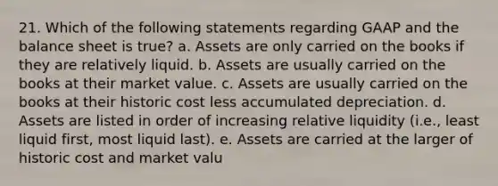 21. Which of the following statements regarding GAAP and the balance sheet is true? a. Assets are only carried on the books if they are relatively liquid. b. Assets are usually carried on the books at their market value. c. Assets are usually carried on the books at their historic cost less accumulated depreciation. d. Assets are listed in order of increasing relative liquidity (i.e., least liquid first, most liquid last). e. Assets are carried at the larger of historic cost and market valu