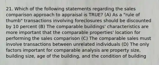 21. Which of the following statements regarding the sales comparison approach to appraisal is TRUE? (A) As a "rule of thumb" transactions involving foreclosures should be discounted by 10 percent (B) The comparable buildings' characteristics are more important that the comparable properties' location for performing the sales comparison (C) The comparable sales must involve transactions between unrelated individuals (D) The only factors important for comparable analysis are property size, building size, age of the building, and the condition of building