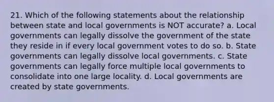 21. Which of the following statements about the relationship between state and local governments is NOT accurate? a. Local governments can legally dissolve the government of the state they reside in if every local government votes to do so. b. State governments can legally dissolve local governments. c. State governments can legally force multiple local governments to consolidate into one large locality. d. Local governments are created by state governments.