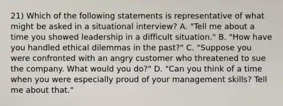 21) Which of the following statements is representative of what might be asked in a situational interview? A. "Tell me about a time you showed leadership in a difficult situation." B. "How have you handled ethical dilemmas in the past?" C. "Suppose you were confronted with an angry customer who threatened to sue the company. What would you do?" D. "Can you think of a time when you were especially proud of your management skills? Tell me about that."