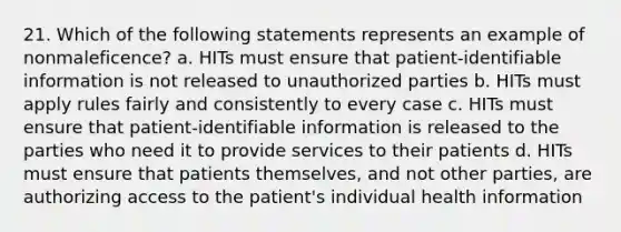 21. Which of the following statements represents an example of nonmaleficence? a. HITs must ensure that patient-identifiable information is not released to unauthorized parties b. HITs must apply rules fairly and consistently to every case c. HITs must ensure that patient-identifiable information is released to the parties who need it to provide services to their patients d. HITs must ensure that patients themselves, and not other parties, are authorizing access to the patient's individual health information