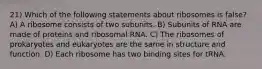 21) Which of the following statements about ribosomes is false? A) A ribosome consists of two subunits. B) Subunits of RNA are made of proteins and ribosomal RNA. C) The ribosomes of prokaryotes and eukaryotes are the same in structure and function. D) Each ribosome has two binding sites for tRNA.