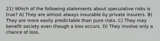 21) Which of the following statements about speculative risks is true? A) They are almost always insurable by private insurers. B) They are more easily predictable than pure risks. C) They may benefit society even though a loss occurs. D) They involve only a chance of loss.