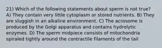 21) Which of the following statements about sperm is not true? A) They contain very little cytoplasm or stored nutrients. B) They are sluggish in an alkaline environment. C) The acrosome is produced by the Golgi apparatus and contains hydrolytic enzymes. D) The sperm midpiece consists of mitochondria spiraled tightly around the contractile filaments of the tail